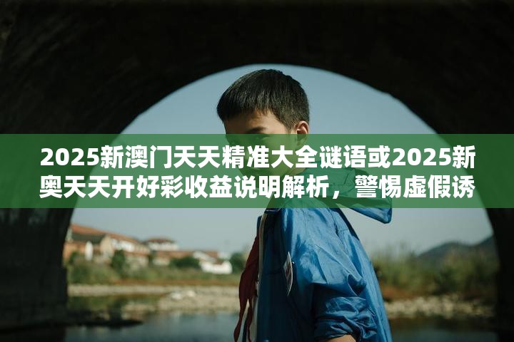 2025新澳门天天精准大全谜语或2025新奥天天开好彩收益说明解析，警惕虚假诱导危害-痛点释义、专家解析解释与落实