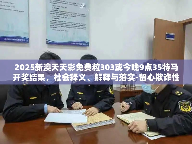 2025新澳天天彩免费粒303或今晚9点35特马开奖结果，社会释义、解释与落实-留心欺诈性广告