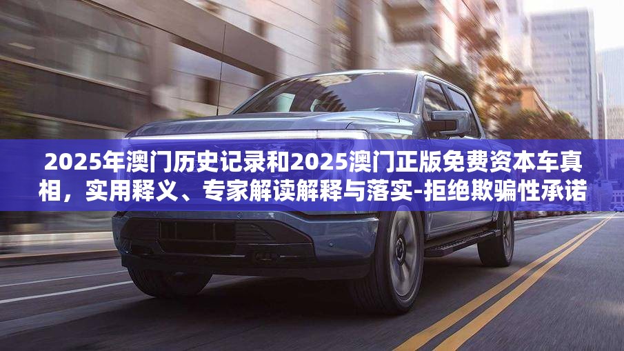 2025年澳门历史记录和2025澳门正版免费资本车真相，实用释义、专家解读解释与落实-拒绝欺骗性承诺