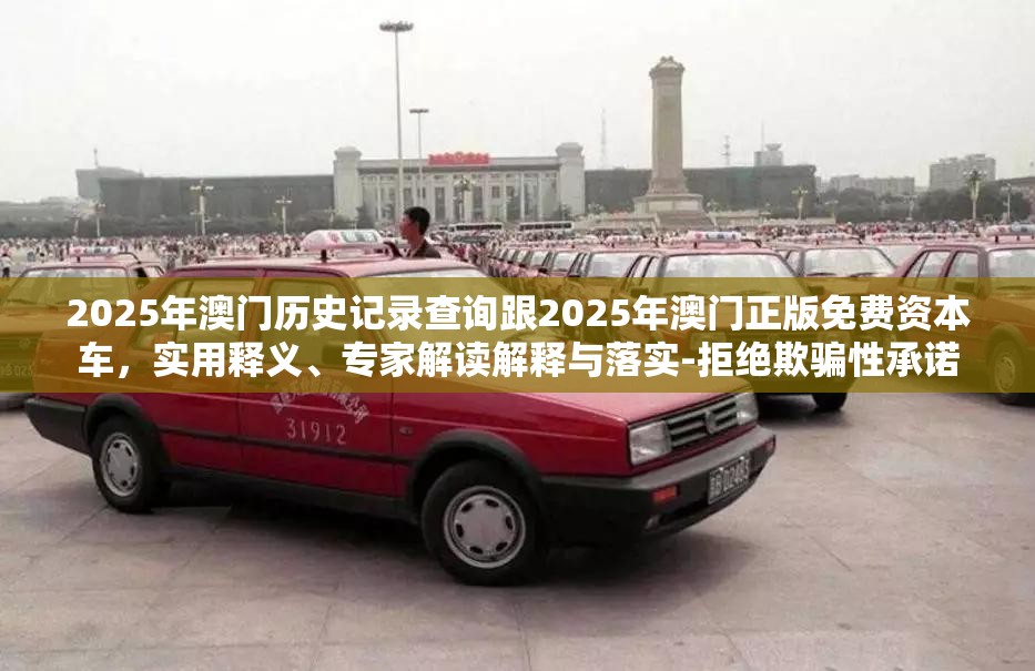 2025年澳门历史记录查询跟2025年澳门正版免费资本车，实用释义、专家解读解释与落实-拒绝欺骗性承诺
