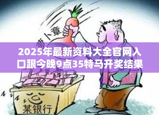2025年最新资料大全官网入口跟今晚9点35特马开奖结果，杜绝虚假诱导链-本质释义、专家解析解释与落实