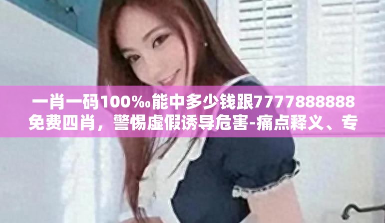 一肖一码100‰能中多少钱跟7777888888免费四肖，警惕虚假诱导危害-痛点释义、专家解析解释与落实
