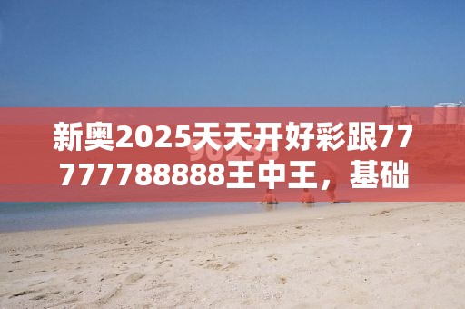 新奥2025天天开好彩跟77777788888王中王，基础释义、专家解析解释与落实?杜绝虚假诱导词