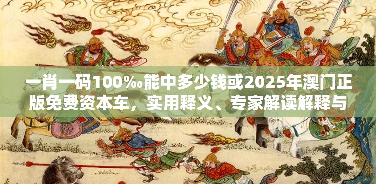 一肖一码100‰能中多少钱或2025年澳门正版免费资本车，实用释义、专家解读解释与落实-拒绝欺骗性承诺